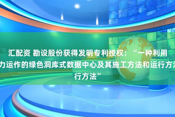 汇配资 勘设股份获得发明专利授权：“一种利用水力运作的绿色洞库式数据中心及其施工方法和运行方法”
