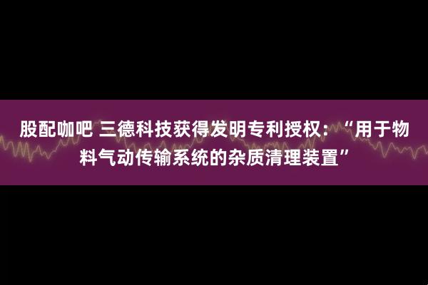 股配咖吧 三德科技获得发明专利授权：“用于物料气动传输系统的杂质清理装置”