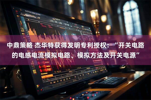 中鼎策略 杰华特获得发明专利授权：“开关电路的电感电流模拟电路、模拟方法及开关电源”