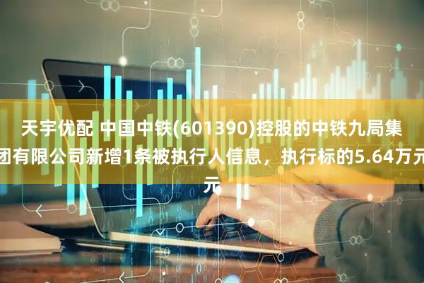 天宇优配 中国中铁(601390)控股的中铁九局集团有限公司新增1条被执行人信息，执行标的5.64万元