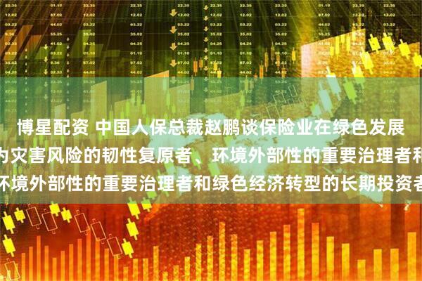 博星配资 中国人保总裁赵鹏谈保险业在绿色发展中的定位作用：努力成为灾害风险的韧性复原者、环境外部性的重要治理者和绿色经济转型的长期投资者