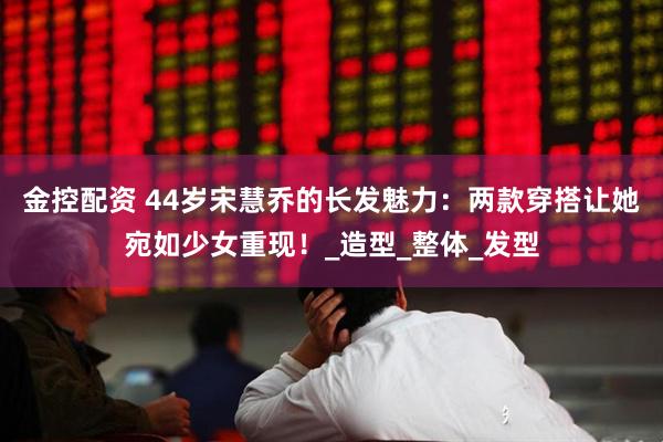 金控配资 44岁宋慧乔的长发魅力：两款穿搭让她宛如少女重现！_造型_整体_发型