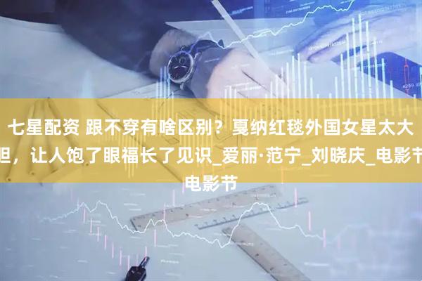 七星配资 跟不穿有啥区别？戛纳红毯外国女星太大胆，让人饱了眼福长了见识_爱丽·范宁_刘晓庆_电影节