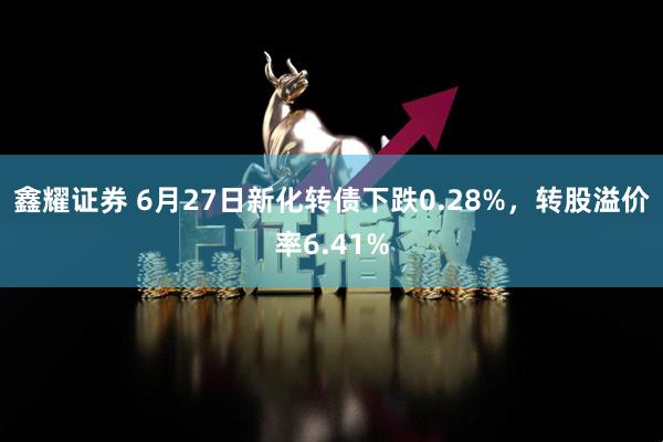 鑫耀证券 6月27日新化转债下跌0.28%，转股溢价率6.41%