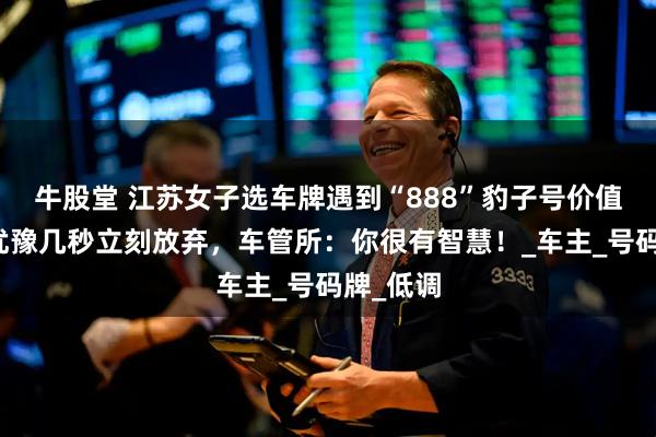 牛股堂 江苏女子选车牌遇到“888”豹子号价值数万，犹豫几秒立刻放弃，车管所：你很有智慧！_车主_号码牌_低调
