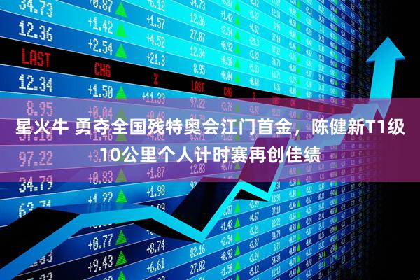 星火牛 勇夺全国残特奥会江门首金，陈健新T1级10公里个人计时赛再创佳绩