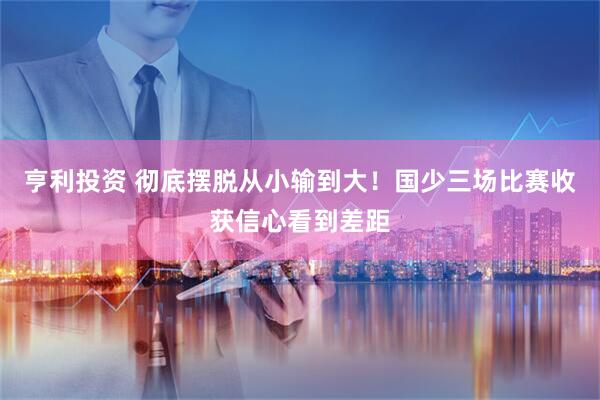 亨利投资 彻底摆脱从小输到大！国少三场比赛收获信心看到差距