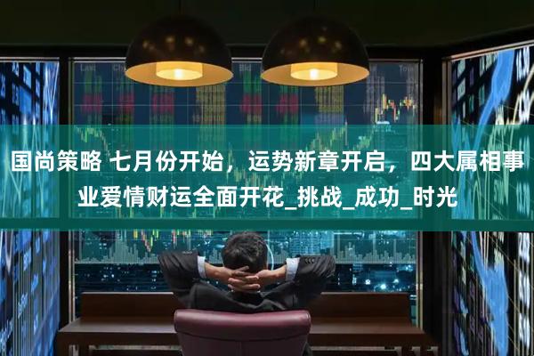 国尚策略 七月份开始，运势新章开启，四大属相事业爱情财运全面开花_挑战_成功_时光