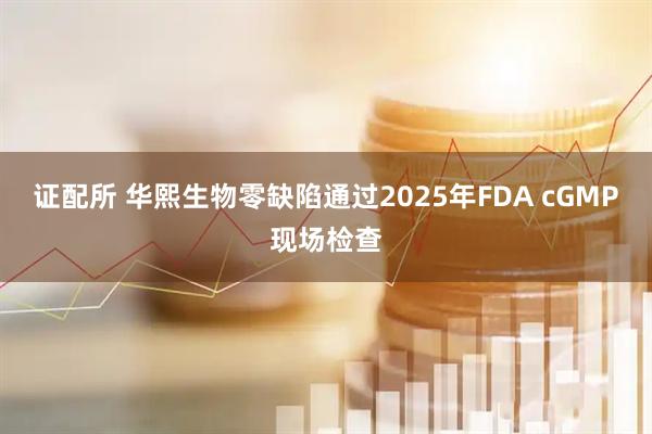 证配所 华熙生物零缺陷通过2025年FDA cGMP现场检查