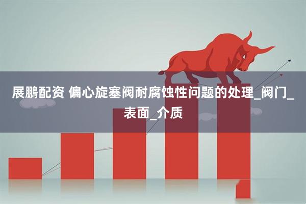 展鵬配资 偏心旋塞阀耐腐蚀性问题的处理_阀门_表面_介质