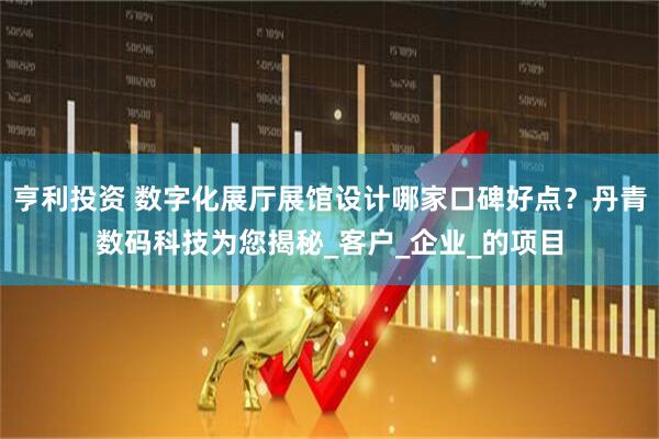 亨利投资 数字化展厅展馆设计哪家口碑好点？丹青数码科技为您揭秘_客户_企业_的项目