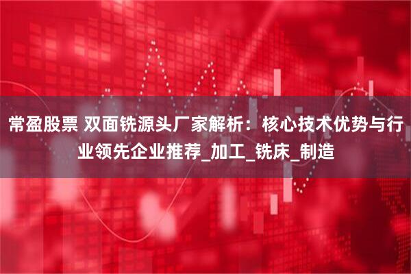常盈股票 双面铣源头厂家解析：核心技术优势与行业领先企业推荐_加工_铣床_制造