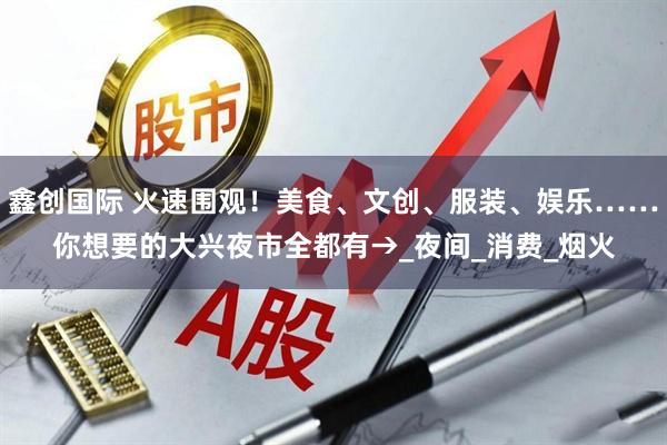 鑫创国际 火速围观！美食、文创、服装、娱乐……你想要的大兴夜市全都有→_夜间_消费_烟火