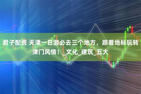 君子配资 天津一日游必去三个地方，跟着地标玩转津门风情！_文化_建筑_五大