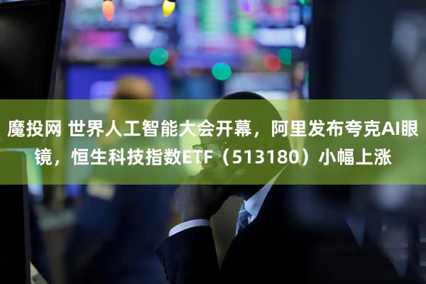 魔投网 世界人工智能大会开幕，阿里发布夸克AI眼镜，恒生科技指数ETF（513180）小幅上涨