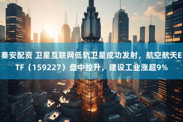 秦安配资 卫星互联网低轨卫星成功发射，航空航天ETF（159227）盘中拉升，建设工业涨超9%