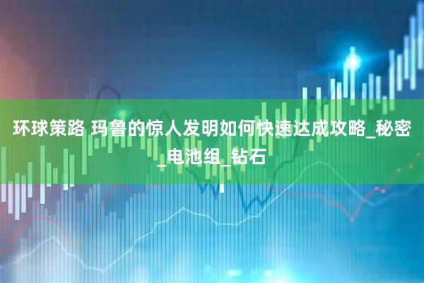 环球策路 玛鲁的惊人发明如何快速达成攻略_秘密_电池组_钻石