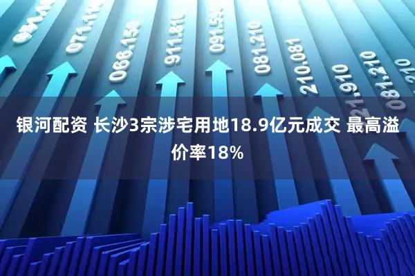 银河配资 长沙3宗涉宅用地18.9亿元成交 最高溢价率18%