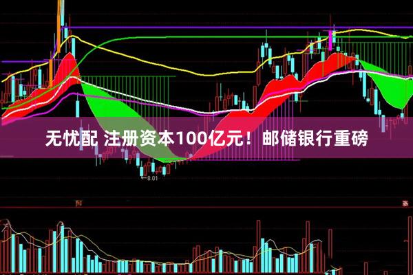 无忧配 注册资本100亿元！邮储银行重磅