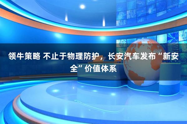 领牛策略 不止于物理防护,长安汽车发布“新安全”价值体系