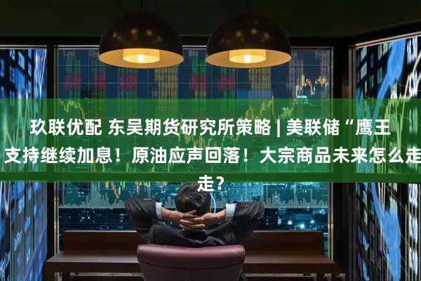 玖联优配 东吴期货研究所策略 | 美联储“鹰王”支持继续加息！原油应声回落！大宗商品未来怎么走？
