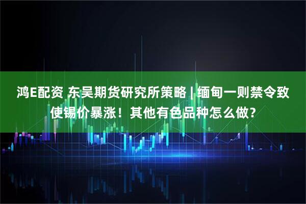 鸿E配资 东吴期货研究所策略 | 缅甸一则禁令致使锡价暴涨！其他有色品种怎么做？