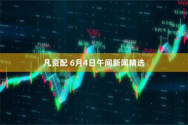 凡资配 6月4日午间新闻精选