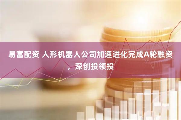 易富配资 人形机器人公司加速进化完成A轮融资，深创投领投