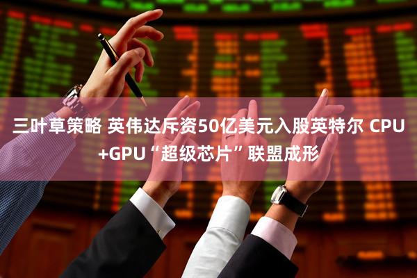 三叶草策略 英伟达斥资50亿美元入股英特尔 CPU+GPU“超级芯片”联盟成形