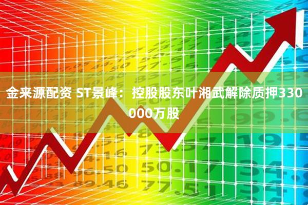 金来源配资 ST景峰：控股股东叶湘武解除质押330000万股