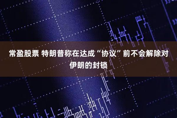 常盈股票 特朗普称在达成“协议”前不会解除对伊朗的封锁