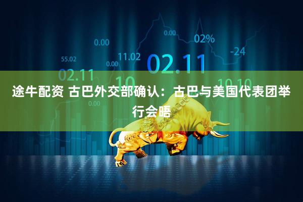途牛配资 古巴外交部确认：古巴与美国代表团举行会晤
